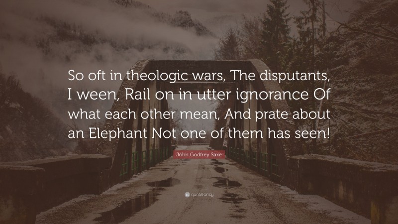 John Godfrey Saxe Quote: “So oft in theologic wars, The disputants, I ween, Rail on in utter ignorance Of what each other mean, And prate about an Elephant Not one of them has seen!”