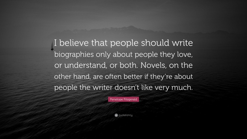 Penelope Fitzgerald Quote: “I believe that people should write biographies only about people they love, or understand, or both. Novels, on the other hand, are often better if they’re about people the writer doesn’t like very much.”