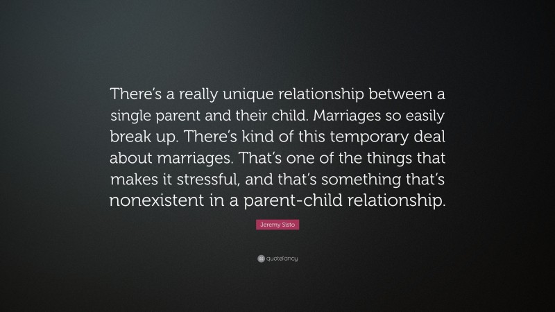 Jeremy Sisto Quote: “There’s a really unique relationship between a single parent and their child. Marriages so easily break up. There’s kind of this temporary deal about marriages. That’s one of the things that makes it stressful, and that’s something that’s nonexistent in a parent-child relationship.”