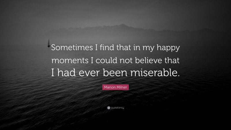 Marion Milner Quote: “Sometimes I find that in my happy moments I could not believe that I had ever been miserable.”