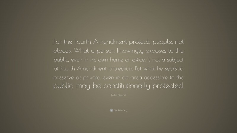 Potter Stewart Quote: “For the Fourth Amendment protects people, not places. What a person knowingly exposes to the public, even in his own home or office, is not a subject of Fourth Amendment protection. But what he seeks to preserve as private, even in an area accessible to the public, may be constitutionally protected.”