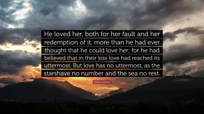 Eleanor Farjeon Quote: “He loved her, both for her fault and her redemption of it, more than he had ever thought that he could love her; for he had believed that in their kiss love had reached its uttermost. But love has no uttermost, as the starshave no number and the sea no rest.”