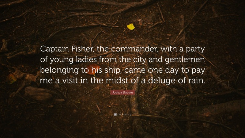 Joshua Slocum Quote: “Captain Fisher, the commander, with a party of young ladies from the city and gentlemen belonging to his ship, came one day to pay me a visit in the midst of a deluge of rain.”
