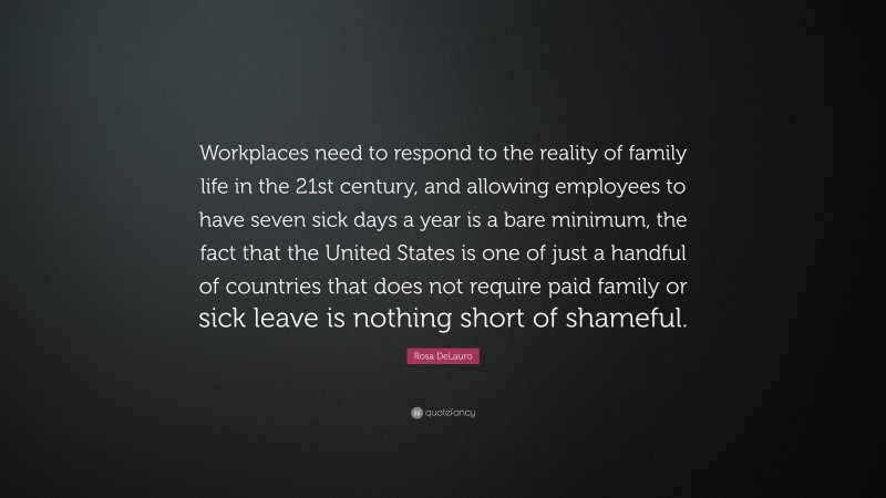 Rosa DeLauro Quote: “Workplaces need to respond to the reality of family life in the 21st century, and allowing employees to have seven sick days a year is a bare minimum, the fact that the United States is one of just a handful of countries that does not require paid family or sick leave is nothing short of shameful.”