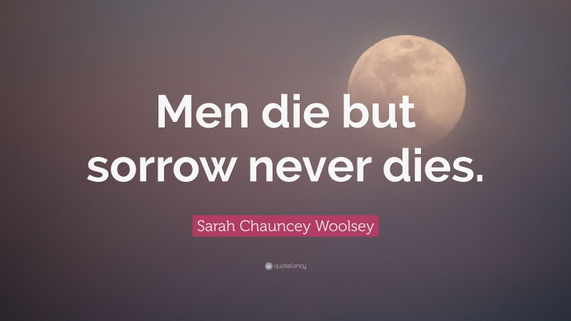 Sarah Chauncey Woolsey Quote: “Men die but sorrow never dies.”