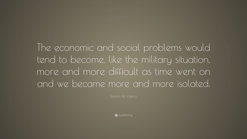 Eamon de Valera Quote: “The economic and social problems would tend to become, like the military situation, more and more difficult as time went on and we became more and more isolated.”