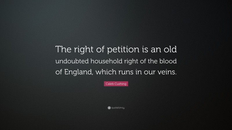 Caleb Cushing Quote: “The right of petition is an old undoubted household right of the blood of England, which runs in our veins.”