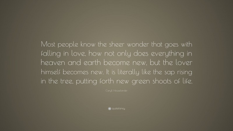 Caryll Houselander Quote: “Most people know the sheer wonder that goes with falling in love, how not only does everything in heaven and earth become new, but the lover himself becomes new. It is literally like the sap rising in the tree, putting forth new green shoots of life.”