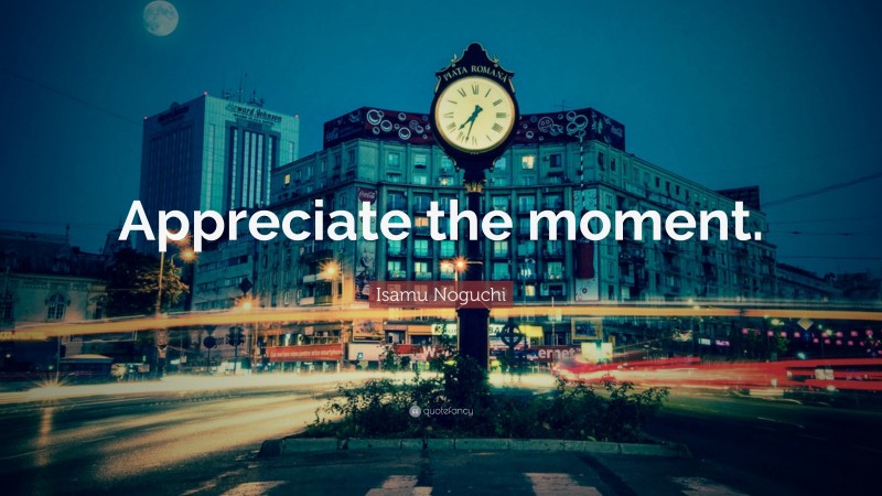 Isamu Noguchi Quote: “Appreciate the moment.”