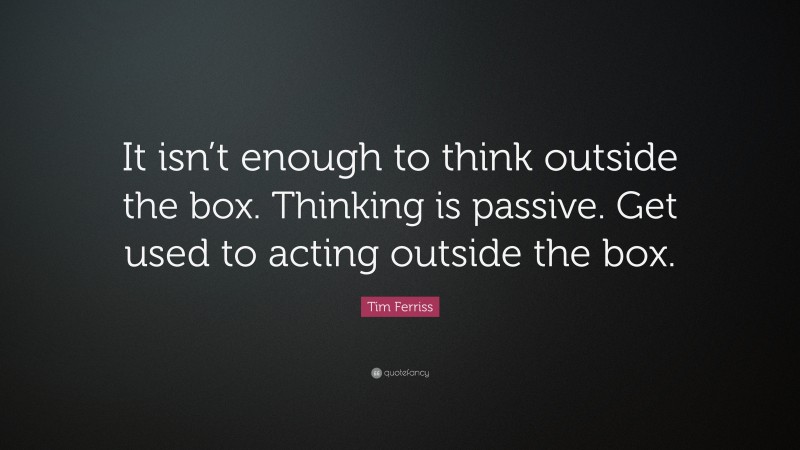 Tim Ferriss Quote: “It isn’t enough to think outside the box. Thinking is passive. Get used to acting outside the box.”