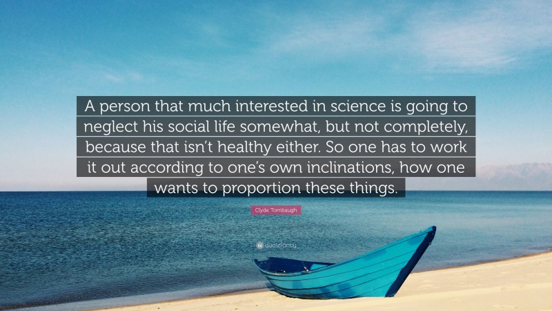 Clyde Tombaugh Quote: “A person that much interested in science is going to neglect his social life somewhat, but not completely, because that isn’t healthy either. So one has to work it out according to one’s own inclinations, how one wants to proportion these things.”