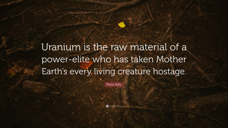 Petra Kelly Quote: “Uranium is the raw material of a power-elite who has taken Mother Earth’s every living creature hostage.”