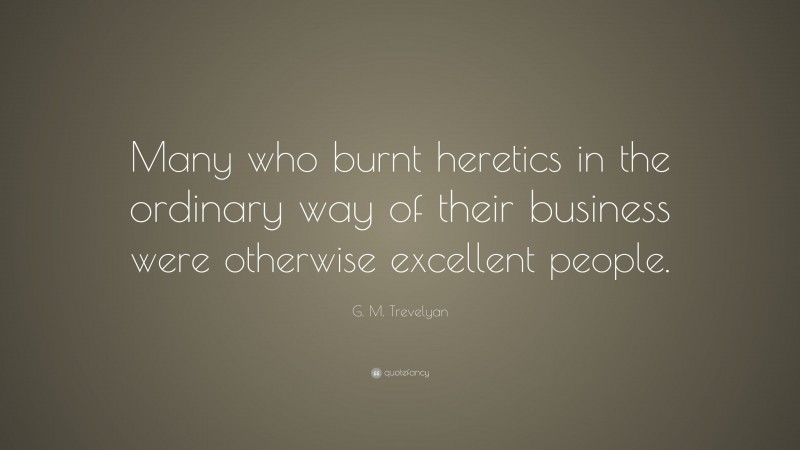 G. M. Trevelyan Quote: “Many who burnt heretics in the ordinary way of their business were otherwise excellent people.”