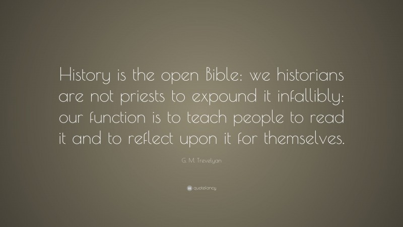 G. M. Trevelyan Quote: “History is the open Bible: we historians are not priests to expound it infallibly: our function is to teach people to read it and to reflect upon it for themselves.”