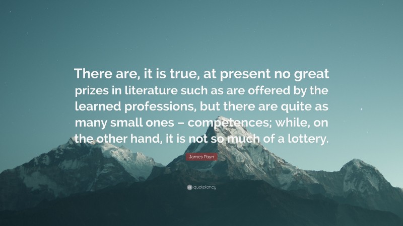 James Payn Quote: “There are, it is true, at present no great prizes in literature such as are offered by the learned professions, but there are quite as many small ones – competences; while, on the other hand, it is not so much of a lottery.”