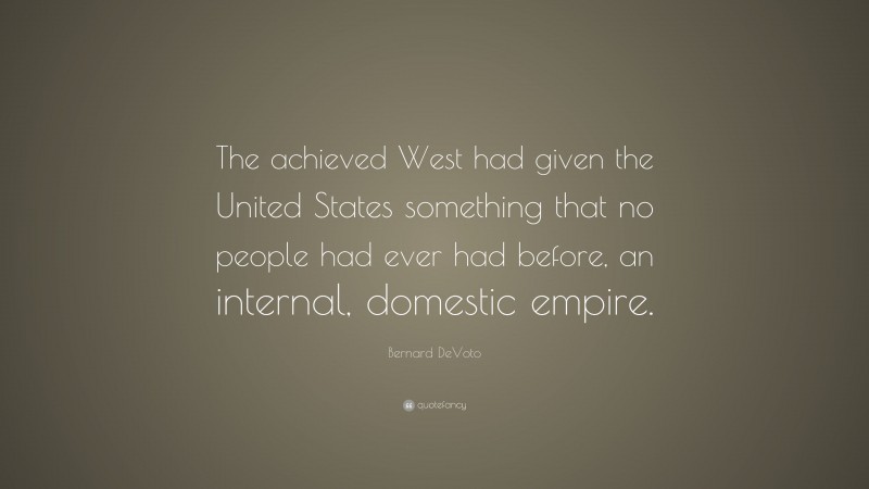 Bernard DeVoto Quote: “The achieved West had given the United States something that no people had ever had before, an internal, domestic empire.”
