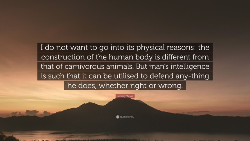 Morarji Desai Quote: “I do not want to go into its physical reasons: the construction of the human body is different from that of carnivorous animals. But man’s intelligence is such that it can be utilised to defend any-thing he does, whether right or wrong.”