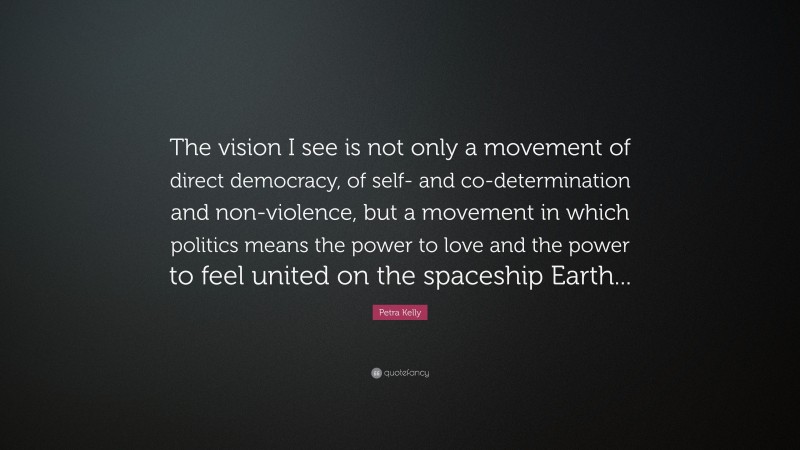 Petra Kelly Quote: “The vision I see is not only a movement of direct democracy, of self- and co-determination and non-violence, but a movement in which politics means the power to love and the power to feel united on the spaceship Earth...”