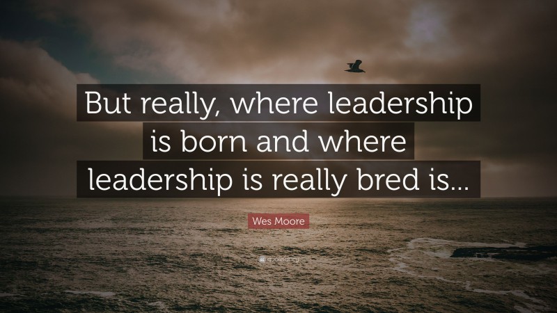 Wes Moore Quote: “But really, where leadership is born and where leadership is really bred is...”