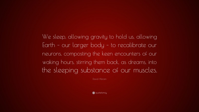 David Abram Quote: “We sleep, allowing gravity to hold us, allowing Earth – our larger body – to recalibrate our neurons, composting the keen encounters of our waking hours, stirring them back, as dreams, into the sleeping substance of our muscles.”