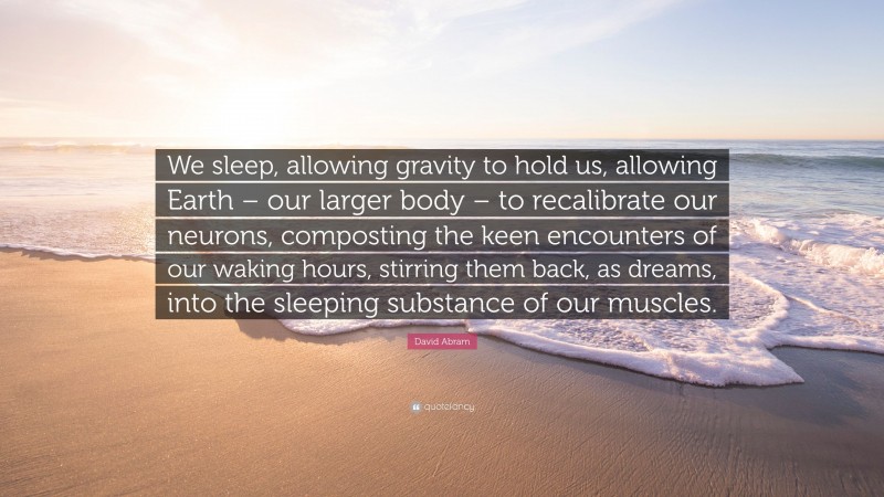 David Abram Quote: “We sleep, allowing gravity to hold us, allowing Earth – our larger body – to recalibrate our neurons, composting the keen encounters of our waking hours, stirring them back, as dreams, into the sleeping substance of our muscles.”