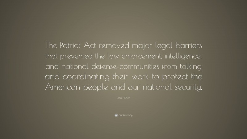Jon Porter Quote: “The Patriot Act removed major legal barriers that prevented the law enforcement, intelligence, and national defense communities from talking and coordinating their work to protect the American people and our national security.”