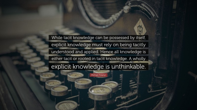 Michael Polanyi Quote: “While tacit knowledge can be possessed by itself, explicit knowledge must rely on being tacitly understood and applied. Hence all knowledge is either tacit or rooted in tacit knowledge. A wholly explicit knowledge is unthinkable.”