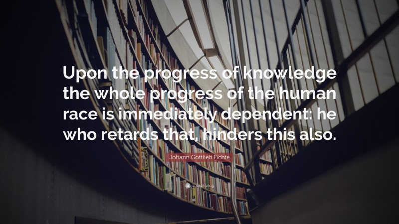 Johann Gottlieb Fichte Quote: “Upon the progress of knowledge the whole progress of the human race is immediately dependent: he who retards that, hinders this also.”