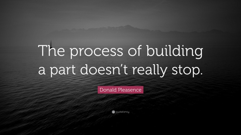 Donald Pleasence Quote: “The process of building a part doesn’t really stop.”