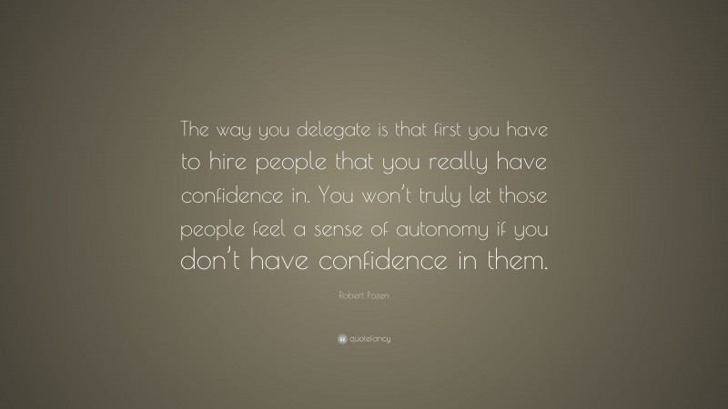 Robert Pozen Quote: “The way you delegate is that first you have to hire people that you really have confidence in. You won’t truly let those people feel a sense of autonomy if you don’t have confidence in them.”