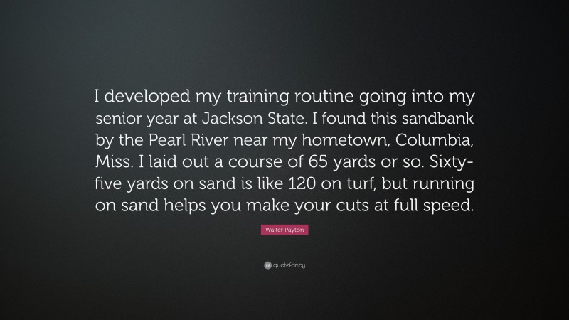 Walter Payton Quote: “I developed my training routine going into my senior year at Jackson State. I found this sandbank by the Pearl River near my hometown, Columbia, Miss. I laid out a course of 65 yards or so. Sixty-five yards on sand is like 120 on turf, but running on sand helps you make your cuts at full speed.”
