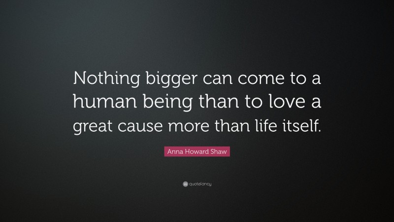 Anna Howard Shaw Quote: “Nothing bigger can come to a human being than to love a great cause more than life itself.”