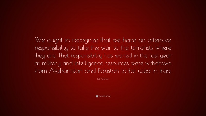 Bob Graham Quote: “We ought to recognize that we have an offensive responsibility to take the war to the terrorists where they are. That responsibility has waned in the last year as military and intelligence resources were withdrawn from Afghanistan and Pakistan to be used in Iraq.”