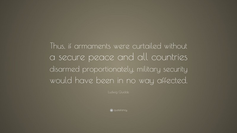Ludwig Quidde Quote: “Thus, if armaments were curtailed without a secure peace and all countries disarmed proportionately, military security would have been in no way affected.”