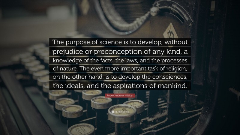 Robert Andrews Millikan Quote: “The purpose of science is to develop, without prejudice or preconception of any kind, a knowledge of the facts, the laws, and the processes of nature. The even more important task of religion, on the other hand, is to develop the consciences, the ideals, and the aspirations of mankind.”