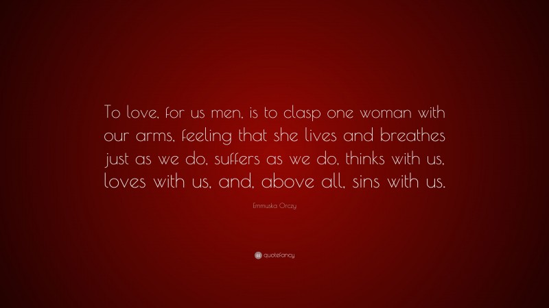 Emmuska Orczy Quote: “To love, for us men, is to clasp one woman with our arms, feeling that she lives and breathes just as we do, suffers as we do, thinks with us, loves with us, and, above all, sins with us.”