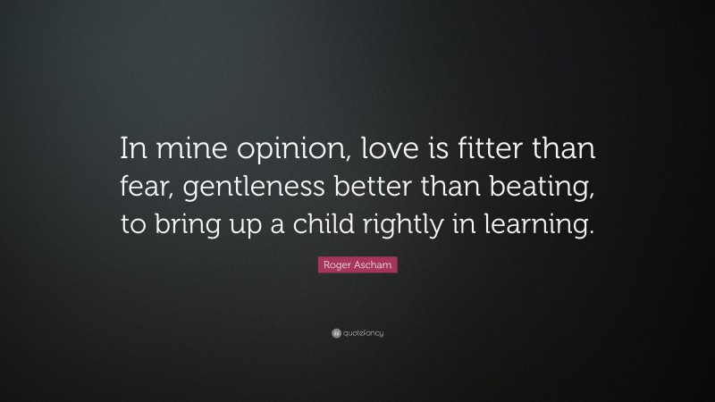 Roger Ascham Quote: “In mine opinion, love is fitter than fear, gentleness better than beating, to bring up a child rightly in learning.”