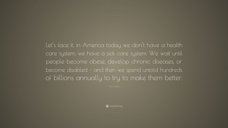 Tom Harkin Quote: “Let’s face it, in America today we don’t have a health care system, we have a sick care system. We wait until people become obese, develop chronic diseases, or become disabled – and then we spend untold hundreds of billions annually to try to make them better.”