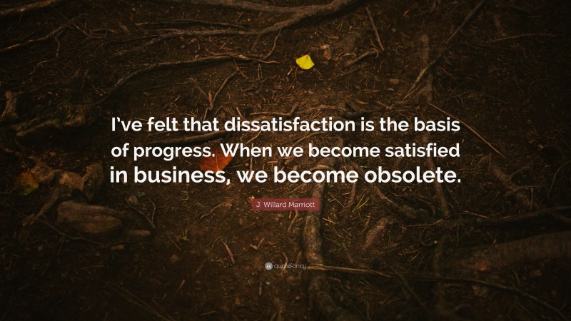 J. Willard Marriott Quote: “I’ve felt that dissatisfaction is the basis of progress. When we become satisfied in business, we become obsolete.”