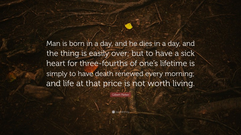 Gilbert Parker Quote: “Man is born in a day, and he dies in a day, and the thing is easily over; but to have a sick heart for three-fourths of one’s lifetime is simply to have death renewed every morning; and life at that price is not worth living.”
