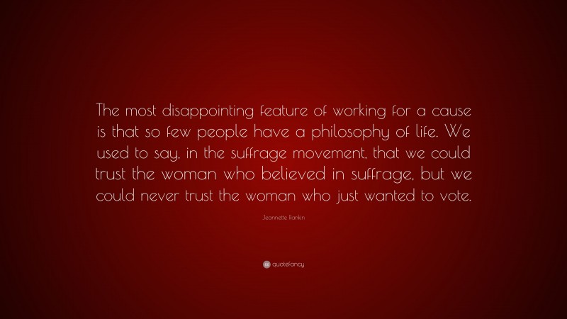 Jeannette Rankin Quote: “The most disappointing feature of working for a cause is that so few people have a philosophy of life. We used to say, in the suffrage movement, that we could trust the woman who believed in suffrage, but we could never trust the woman who just wanted to vote.”