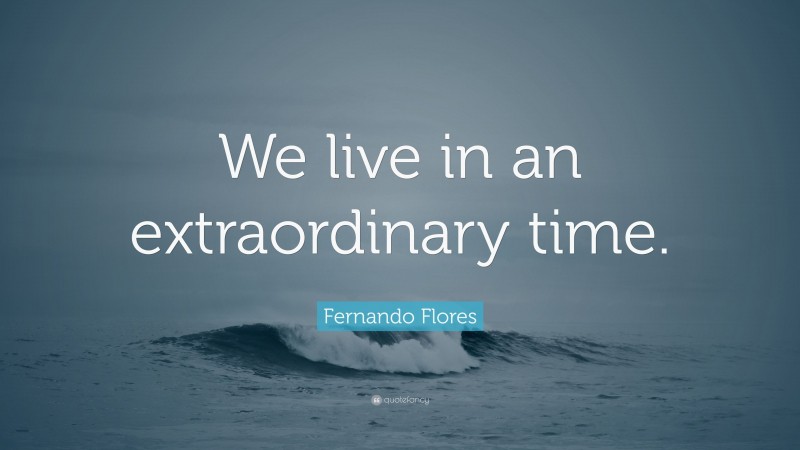 Fernando Flores Quote: “We live in an extraordinary time.”