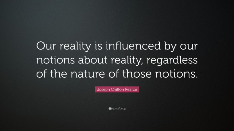 Joseph Chilton Pearce Quote: “Our reality is influenced by our notions about reality, regardless of the nature of those notions.”