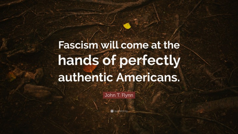 John T. Flynn Quote: “Fascism will come at the hands of perfectly authentic Americans.”