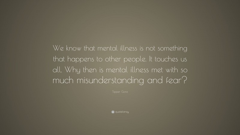 Tipper Gore Quote: “We know that mental illness is not something that happens to other people. It touches us all. Why then is mental illness met with so much misunderstanding and fear?”