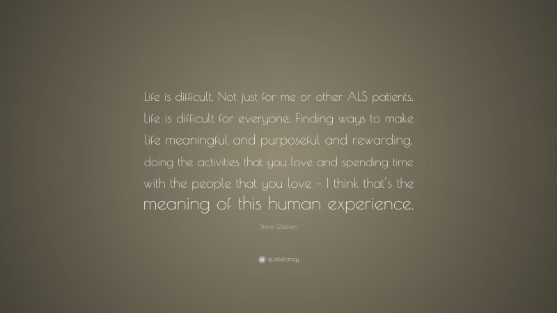 Steve Gleason Quote: “Life is difficult. Not just for me or other ALS patients. Life is difficult for everyone. Finding ways to make life meaningful and purposeful and rewarding, doing the activities that you love and spending time with the people that you love – I think that’s the meaning of this human experience.”