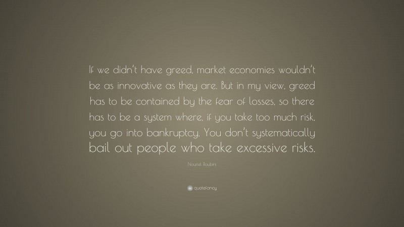 Nouriel Roubini Quote: “If we didn’t have greed, market economies wouldn’t be as innovative as they are. But in my view, greed has to be contained by the fear of losses, so there has to be a system where, if you take too much risk, you go into bankruptcy. You don’t systematically bail out people who take excessive risks.”