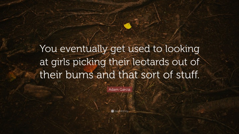 Adam Garcia Quote: “You eventually get used to looking at girls picking their leotards out of their bums and that sort of stuff.”