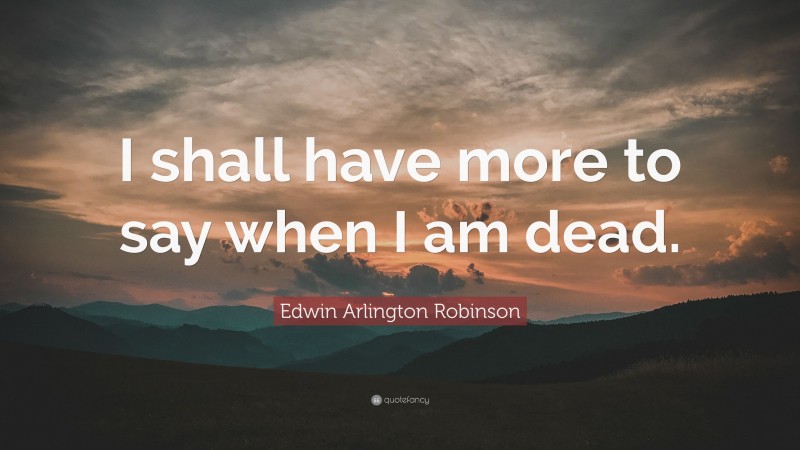Edwin Arlington Robinson Quote: “I shall have more to say when I am dead.”