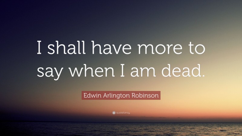 Edwin Arlington Robinson Quote: “I shall have more to say when I am dead.”